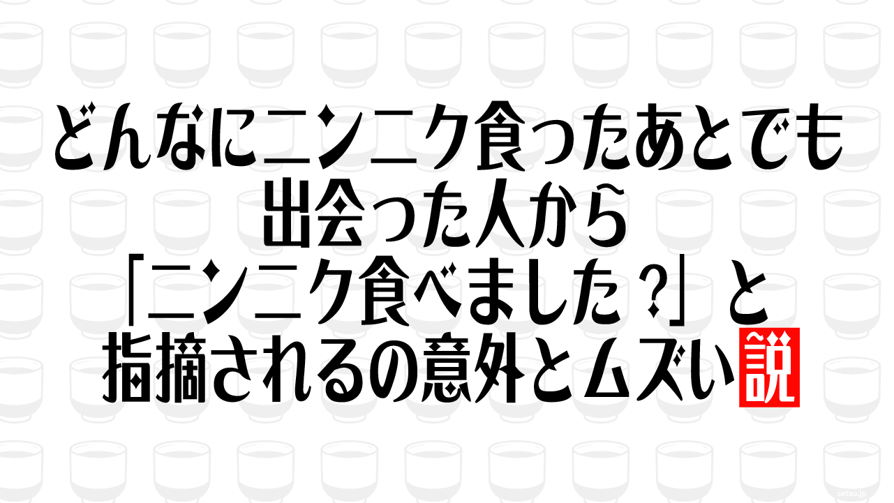 どんなにニンニク食ったあとでも出会った人から「ニンニク食べました?」と指摘されるの意外とムズい説