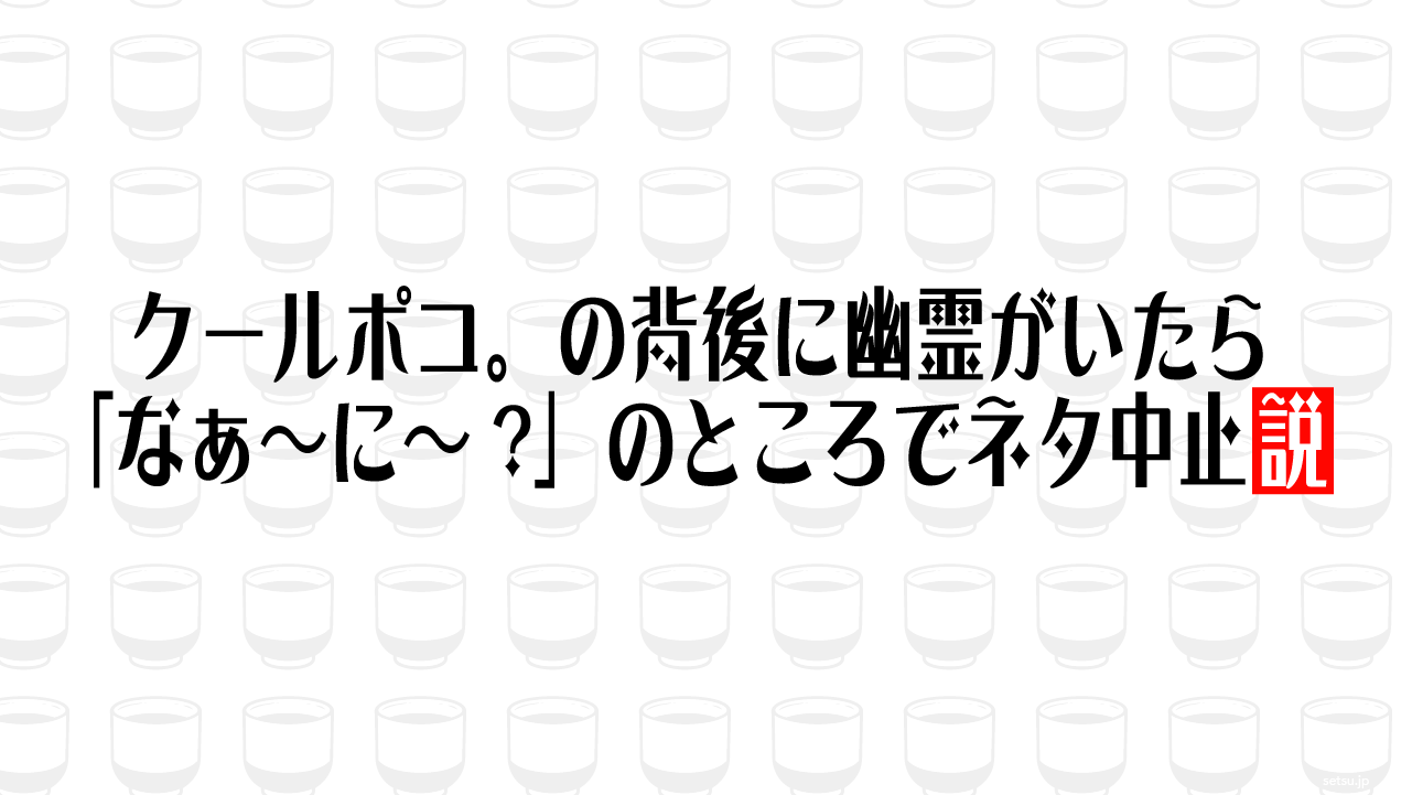 クールポコ。の背後に幽霊がいたら「なぁ～に～?」のところでネタ中止説