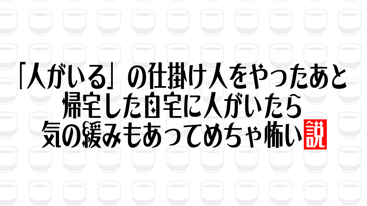 「人がいる」の仕掛け人をやったあと帰宅した自宅に人がいたら気の緩みもあってめちゃ怖い説
