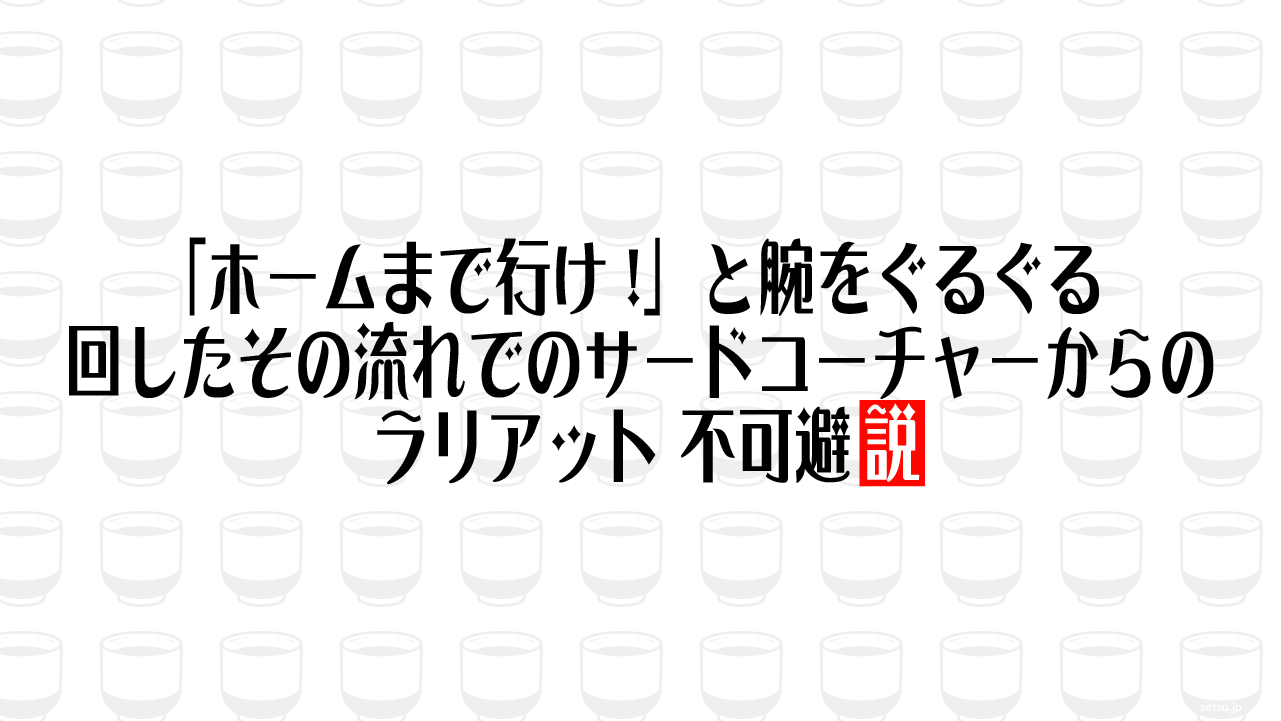 「ホームまで行け!」と腕をぐるぐる回したその流れでのサードコーチャーからのラリアット、不可避説