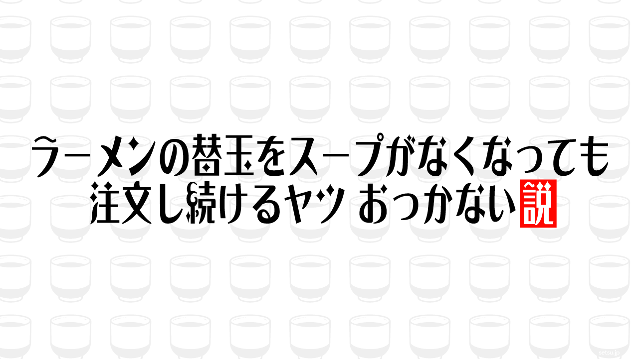 ラーメンの替玉をスープがなくなっても注文し続けるヤツ、おっかない説