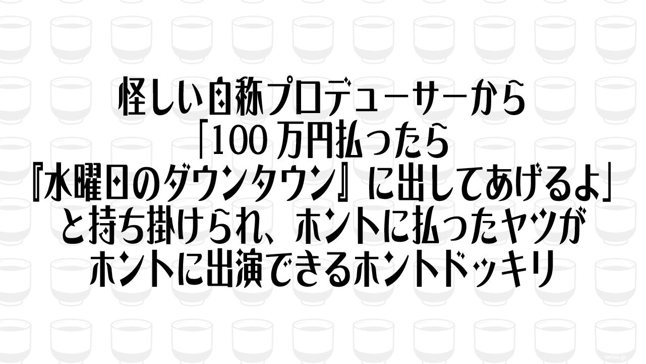 怪しい自称プロデューサーから「100万円払ったら『水曜日のダウンタウン』に出してあげるよ」と持ち掛けられ、ホントに払ったヤツがホントに出演できるホントドッキリ