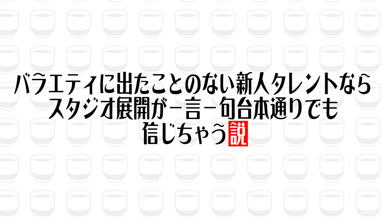バラエティに出たことのない新人タレントならスタジオ展開が一言一句台本通りでも信じちゃう説