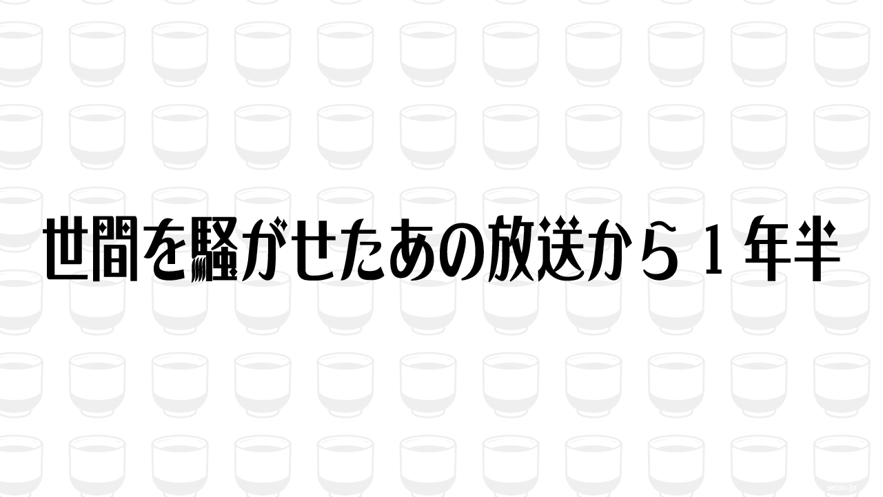 世間を騒がせたあの放送から1年半