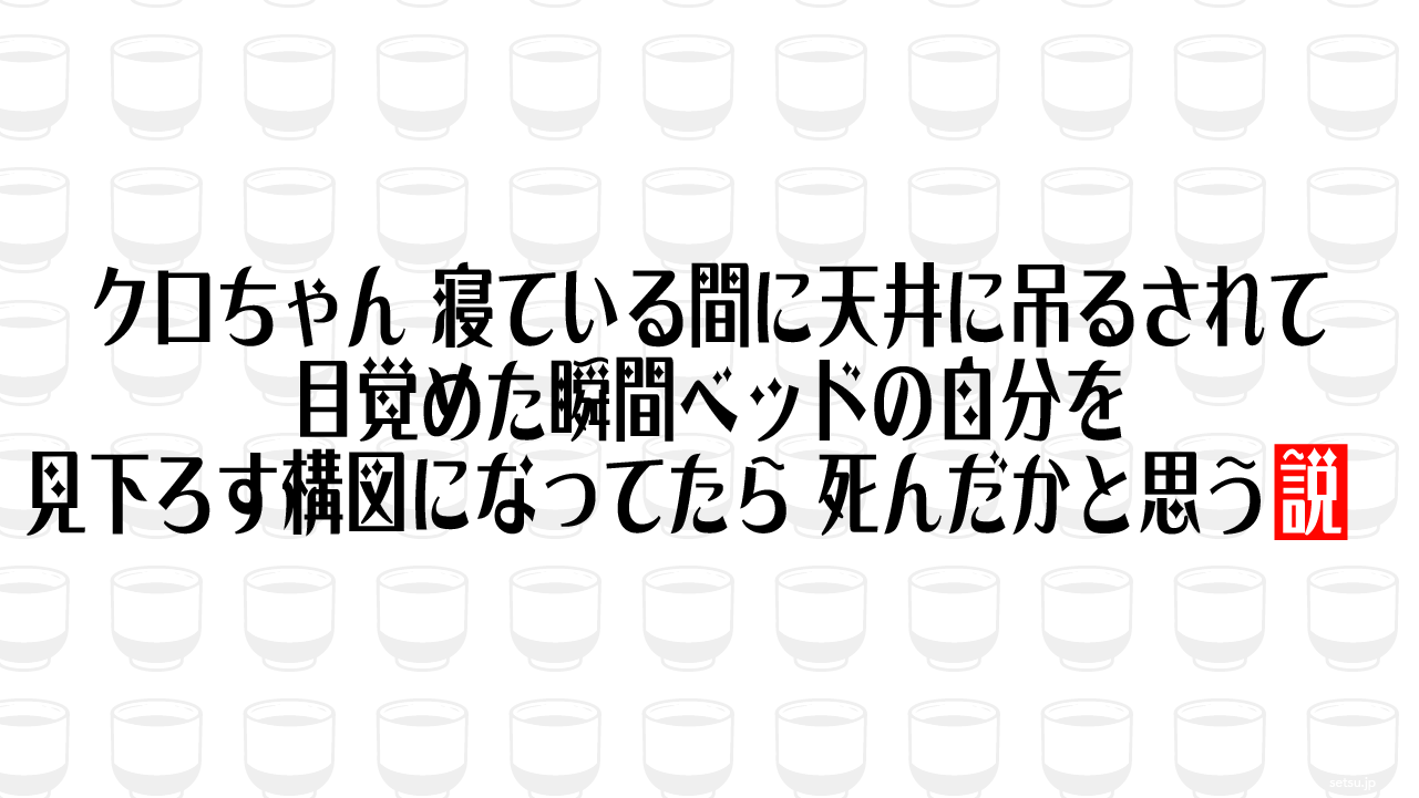 クロちゃん、寝ている間に天井に吊るされて目覚めた瞬間ベッドの自分を見下ろす構図になってたら、死んだかと思う説