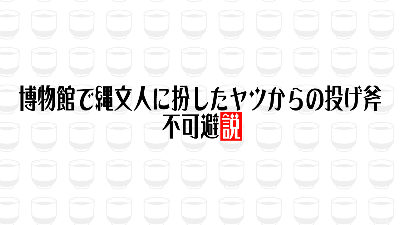 博物館で縄文人に扮したヤツからの投げ斧、不可避説