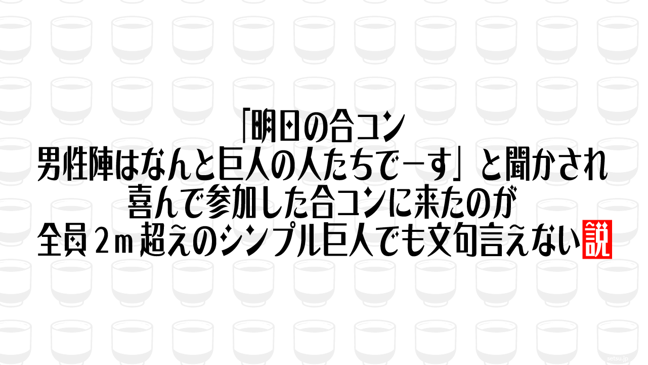 「明日の合コン、男性陣はなんと巨人の人たちでーす」と聞かされ、喜んで参加した合コンに来たのが全員２m超えのシンプル巨人でも文句言えない説
