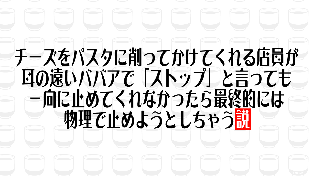 チーズをパスタに削ってかけてくれる店員が耳の遠いババアで「ストップ」と言っても一向に止めてくれなかったら最終的には物理で止めようとしちゃう説