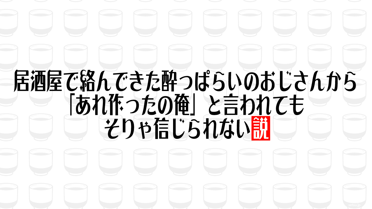 居酒屋で絡んできた酔っぱらいのおじさんから「あれ作ったの俺」と言われても、そりゃ信じられない説