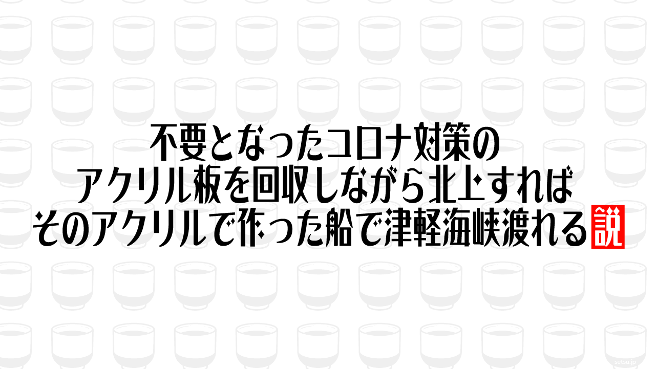 不要となったコロナ対策のアクリル板を回収しながら北上すれば、そのアクリルで作った船で津軽海峡渡れる説