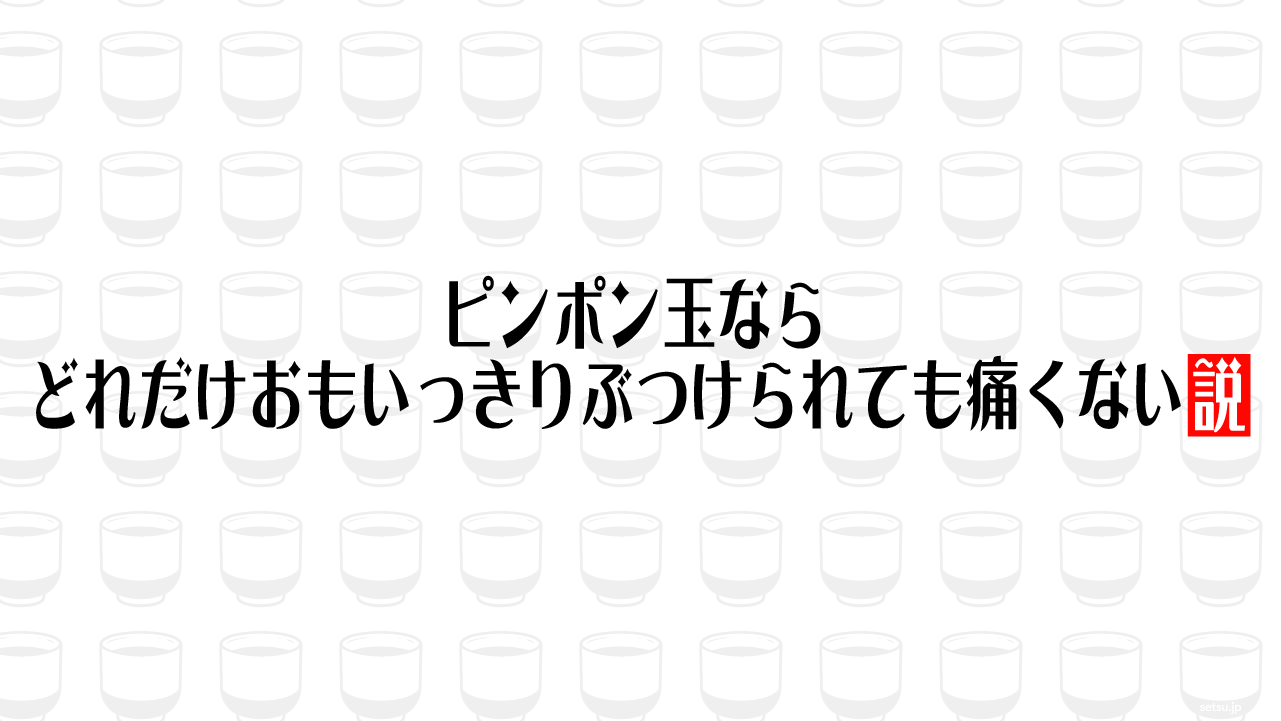 ピンポン玉ならどれだけおもいっきりぶつけられても痛くない説