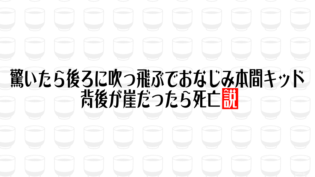 驚いたら後ろに吹っ飛ぶでおなじみ本間キッド、背後が崖だったら死亡説