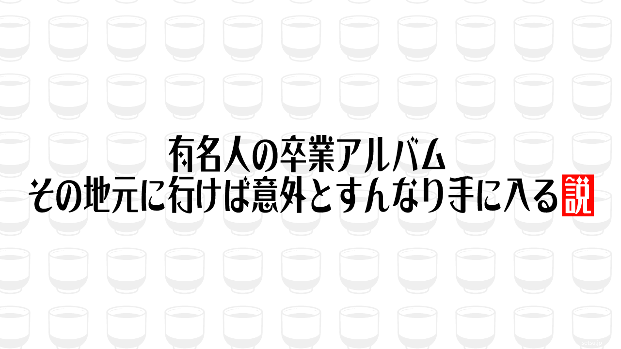 有名人の卒業アルバム その地元に行けば意外とすんなり手に入る説