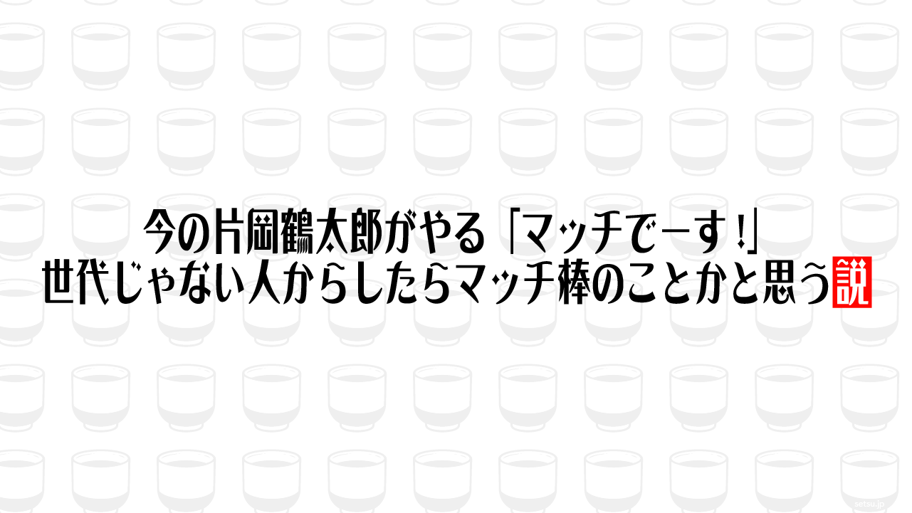 今の片岡鶴太郎がやる「マッチでーす!」 世代じゃない人からしたらマッチ棒のことかと思う説