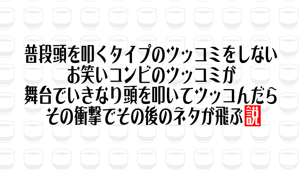 普段頭を叩くタイプのツッコミをしないお笑いコンビのツッコミが舞台でいきなり頭を叩いてツッコんだらその衝撃でその後のネタが飛ぶ説