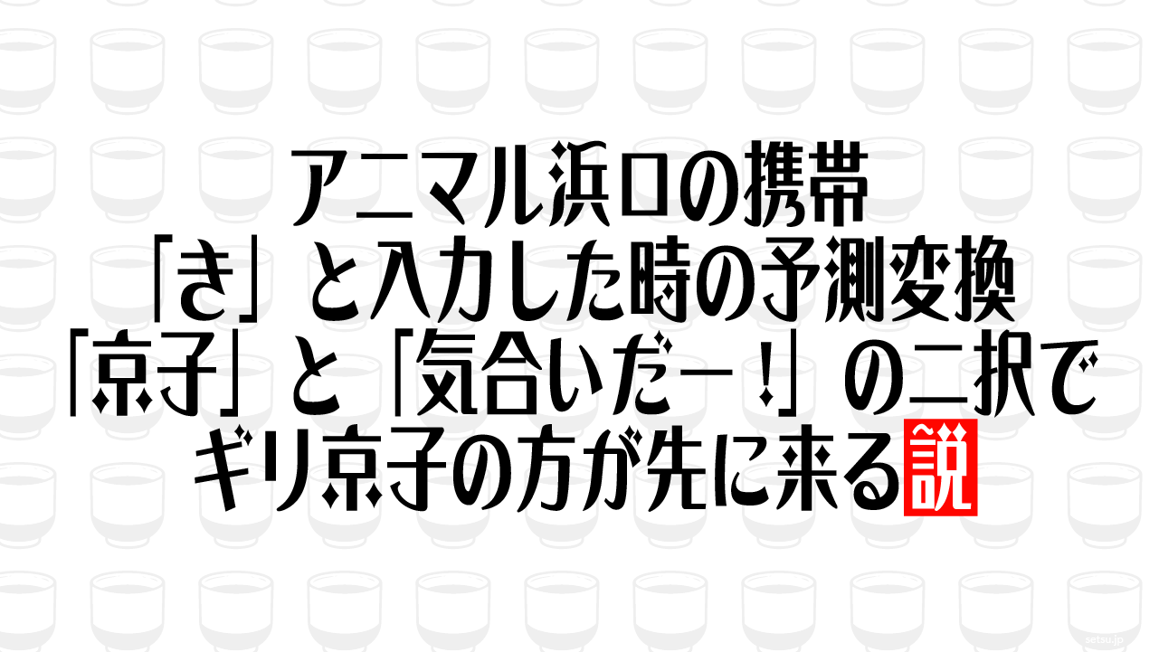アニマル浜口の携帯「き」と入力した時の予測変換 「京子」と「気合いだー!」の二択でギリ京子の方が先に来る説