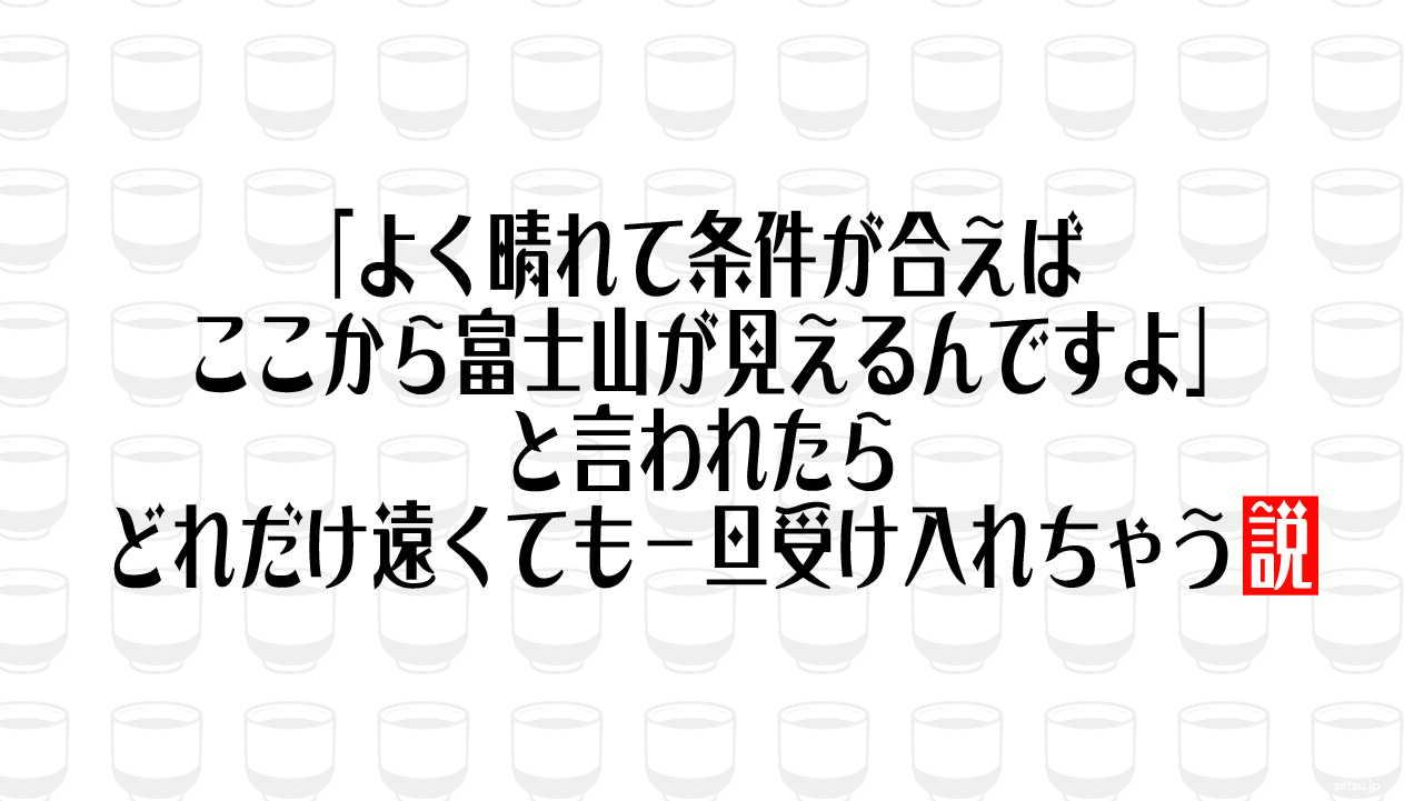 「よく晴れて条件が合えばここから富士山が見えるんですよ」と言われたら、どれだけ遠くても一旦受け入れちゃう説