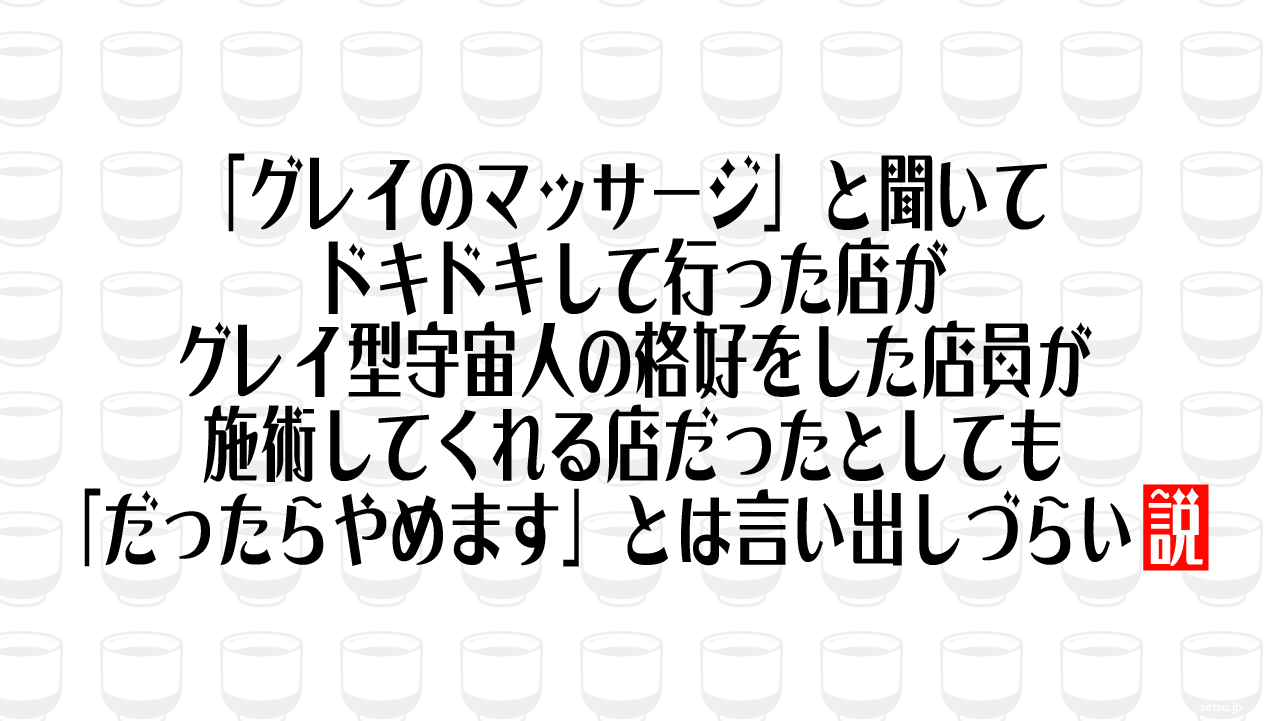 「グレイのマッサージ」と聞いてドキドキして行った店がグレイ型宇宙人の格好をした店員が施術してくれる店だったとしても「だったらやめます」とは言い出しづらい説